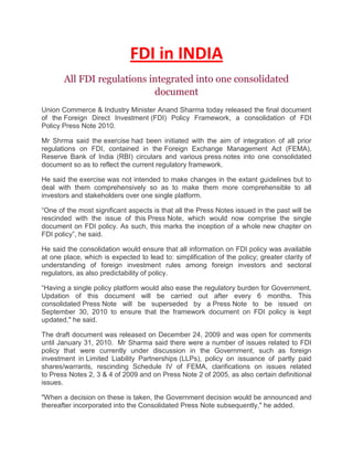 FDI in INDIA<br />All FDI regulations integrated into one consolidated document<br />Union Commerce & Industry Minister Anand Sharma today released the final document of the Foreign Direct Investment (FDI) Policy Framework, a consolidation of FDI Policy Press Note 2010.<br />Mr Shrma said the exercise had been initiated with the aim of integration of all prior regulations on FDI, contained in the Foreign Exchange Management Act (FEMA), Reserve Bank of India (RBI) circulars and various press notes into one consolidated document so as to reflect the current regulatory framework.<br />He said the exercise was not intended to make changes in the extant guidelines but to deal with them comprehensively so as to make them more comprehensible to all investors and stakeholders over one single platform.<br />“One of the most significant aspects is that all the Press Notes issued in the past will be rescinded with the issue of this Press Note, which would now comprise the single document on FDI policy. As such, this marks the inception of a whole new chapter on FDI policy”, he said.<br />He said the consolidation would ensure that all information on FDI policy was available at one place, which is expected to lead to: simplification of the policy; greater clarity of understanding of foreign investment rules among foreign investors and sectoral regulators, as also predictability of policy.<br />“Having a single policy platform would also ease the regulatory burden for Government. Updation of this document will be carried out after every 6 months. This consolidated Press Note will be superseded by a Press Note to be issued on September 30, 2010 to ensure that the framework document on FDI policy is kept updated,quot;
 he said.<br />The draft document was released on December 24, 2009 and was open for comments until January 31, 2010.  Mr Sharma said there were a number of issues related to FDI policy that were currently under discussion in the Government, such as foreign investment in Limited Liability Partnerships (LLPs), policy on issuance of partly paid shares/warrants, rescinding Schedule IV of FEMA, clarifications on issues related to Press Notes 2, 3 & 4 of 2009 and on Press Note 2 of 2005, as also certain definitional issues.<br />quot;
When a decision on these is taken, the Government decision would be announced and thereafter incorporated into the Consolidated Press Note subsequently,quot;
 he added.<br />Foreign Direct Investment in India (FDI)<br />Introduction – Investment in India - Foreign Direct Investment – Doing Business in India<br />Foreign Direct Investment (FDI) is permited as under the following forms of investments –<br />Through financial collaborations.<br />Through joint ventures and technical collaborations.<br />Through capital markets via Euro issues.<br />Through private placements or preferential allotments.<br />Forbidden Territories –<br />FDI is not permitted in the following industrial sectors:<br />Arms and ammunition.<br />Atomic Energy.<br />Railway Transport.<br />Coal and lignite.<br />Mining of iron, manganese, chrome, gypsum, sulphur, gold, diamonds, copper, zinc.<br />left0Foreign Investment through GDRs (Euro Issues) – Indian companies are allowed to raise equity capital in the international market through the issue of Global Depository Receipt (GDRs). GDR investments are treated as FDI and are designated in dollars and are not subject to any ceilings on investment. An applicant company seeking Government's approval in this regard should have consistent track record for good performance (financial or otherwise) for a minimum period of 3 years. This condition would be relaxed for infrastructure projects such as power generation, telecommunication, petroleum exploration and refining, ports, airports and roads.<br />1. Clearance from FIPB –<br />There is no restriction on the number of Euro-issue to be floated by a company or aright0group of companies in the financial year. A company engaged in the manufacture of items covered under Annex-III of the New Industrial Policy whose direct foreign investment after a proposed Euro issue is likely to exceed 51% or which is implementing a project not contained in Annex-III, would need to obtain prior FIPB clearance before seeking final approval from Ministry of Finance.<br />2. Use of GDRs –<br />The proceeds of the GDRs can be used for financing capital goods imports, capital expenditure including domestic purchase/installation of plant, equipment and building and investment in software development, prepayment or scheduled repayment of earlier external borrowings, and equity investment in JV/WOSs in India.<br />3. Restrictions –<br />However, investment in stock markets and real estate will not be permitted. Companies may retain the proceeds abroad or may remit funds into India in anticiption of the use of funds for approved end uses. Any investment from a foreign firm into India requires the prior approval of the Government of India.<br />Foreign direct investments in India are approved through two routes –<br />1. Automatic approval by RBI –<br />left0The Reserve Bank of India accords automatic approval within a period of two weeks (subject to compliance of norms) to all proposals and permits foreign equity up to 24%; 50%; 51%; 74% and 100% is allowed depending on the category of industries and the sectoral caps applicable. The lists are comprehensive and cover most industries of interest to foreign companies. Investments in high-priority industries or for trading companies primarily engaged in exporting are given almost automatic approval by the RBI.<br />2. The FIPB Route – Processing of non-automatic approval cases –<br />FIPB stands for Foreign Investment Promotion Board which approves all other cases where the parameters of automatic approval are not met. Normal processing time is 4 to 6 weeks. Its approach is liberal for all sectors and all types of proposals, and rejections are few. It is not necessary for foreign investors to have a local partner, even when the foreign investor wishes to hold less than the entire equity of the company. The portion of the equity not proposed to be held by the foreign investor can be offered to the public.<br />FDI – Industry wise Sectoral Caps<br />Sectoral Caps/Limits on Investments by Persons Resident Outside India or Foreign Companies for each Industry<br />S. No.SectorInvestment CapDescription of Activity/Items/Conditions1.Private Sector Banking49%Subject to guidelines issued by RBI from time to time2.Non-Banking Financial Com-panies (NBFC)100%FDI/NRI investments allowed in the following 19 NBFC activities shall be as per the levels indicated below :(a) Activities covered – Merchant Banking; Under Writing; Portfolio Management Services; Investment Advisory Services; Financial Consultancy; Stock-broking; Asset Management; Venture Capital; Custodial Services; Factoring; Credit Reference Agencies; Leasing & Finance; Housing Finance; Forex-broking; Credit Card Business; Money-changing Business; Micro-credit; Rural credit.(b) Minimum Capitalisation norms for fund based (NBFCs) – (i) For FDI upto 51%, US $ 0.5 million to be brought in upfront; (ii) If the FDI is above 51% and upto 75%, US $ 5 million to be brought upfront; (iii) If the FDI is above 75% and upto 100%, US $ 50 million out of which $ 7.5 million to be brought in upfront and the balance in 24 months.(c) Minimum Capitalisation norms for non-fund based activities – Minimum Capitalisation norm of US $ 0.5 million is applicable in respect of non-fund based NBFCs with foreign in¬vestment.(d) Foreign investors can set up 100% operating subsidi¬aries without the condition to disinvest a minimum of 25% of its equity to Indian entities, subject to bringing in US $ 50 million as at (b) (iii) above (without any restriction on number of oper¬ating subsidiaries without bringing in additional capital).(e) Joint Venture Operating NBFCs that have 75% or less than 75% foreign investment will also be allowed to set up sub¬sidiaries for undertaking other NBFC activities, subject to the subsidiaries also complying with the applicable minimum capital inflow i.e., (b)(i) and (b)(ii) above.(f) FDI in the NBFC sector is put on automatic route subject to compliance with guidelines of the Reserve Bank of India. RBI would issue appropriate guidelines in this regard.3.Insurance26%FDI upto 26% in the Insurance sector is allowed on the automatic route subject to obtaining licence from Insurance Regulatory and Development Authority (IRDA)4.Telecom-munications49%(i) In basic, Cellular, Value Added Services, and Global Mobile Personal Communications by Satellite, FDI is limited to 49% subject to licencing and securi¬ty requirements and adherence by the companies (who are investing and the companies in which the investment is being made) to the license conditions for foreign equity cap and lock-in-period for transfer and addition of equity and other license provisions.(ii) ISPs with gateways, radio paging and end-to-end bandwidth, FDI is permitted upto 74% with FDI, beyond 49% requiring Government approval. These services would be subject to licensing and security requirements.(iii) No equity cap is applicable to manufacturing activities(iv) FDI upto 100% is allowed for the following activities in the telecom sector – (a) ISPs not providing gateways (both for satellite and submarine cables); (b) Infrastructure providers providing dark fibre (IP Category I); (c) Electronic Mail, and (d) Voice Mail.The above would be subject to the following conditions –(a) FDI upto 100% is allowed subject to the condition that such companies would divest 26% of their equity in favour of Indian public in 5 years, if these companies are listed in other parts of the world.(b) The above services would be subject to licensing and security requirements, wherever required.(c) Proposal for FDI beyond 49% shall be considered by FIPB on case to case basis.5.(i)] Petroleum Refining (Private Sector)100%FDI permitted upto 100% in case of private Indian companies (ii) Petroleum Product Marketing100%Subject to the existing sectoral policy and regulatory frame-work in the oil marketing sector(iii) Oil Exploration in both small and medium sized fields100%Subject to and under the policy of Government on private partici-pation in –(a) exploration of oil, and(b) the discovered fields of national oil companies (iv) Petroleum Product Pipelines100%Subject to and under the Government Policy and Regulations thereof.]6.Housing and Real Estate100%Only NRIs are al¬lowed to invest upto 100% in the areas listed below – (a) Development of serviced plots and construction of built-up residential premises; (b) Investment in real estate covering construction of residential and commercial premises including business centres and offices; (c) Development of townships; (d) City and regional level urban infrastructure facilities, including both roads and bridges; (e) Investment in manufacture of building materials; (f) Investment in participatory ventures in (a) to (c) above; (g) Investment in Housing Finance Institutions which is also opened to FDI as an NBFC.7.Coal & Lignite***(i) Private Indian companies setting up or operating power projects as well as coal and lig¬nite mines for captive consumption are allowed FDI upto 100%.(ii) 100% FDI is allowed for setting up coal processing plants subject to the condition that the company shall not do coal mining and shall not sell washed coal or sized coal from its coal processing plants in the open market and shall supply the washed or sized coal to those parties who are supplying raw coal to coal processing plants for washing or sizing.(iii) FDI upto 74% is allowed for exploration or mining of coal or lignite for captive consumption.(iv) In all the above cases, FDI is allowed upto 50% under the automatic route subject to the condition that such investment shall not exceed 49% of the equity of a PSU.8.Venture Capital Fund (VCF) and Venture Capital Company (VCC) Offshore Ven¬ture Capital Funds/companies are allowed to invest in domestic venture capital undertaking as well as other companies through the automatic route, sub¬ject only to SEBI regulation and sector specific caps on FDI.9.Trading***Trading is permitted under automatic route with FDI upto 51% provided it is primarily export activi¬ties and the undertaking is an export house/trading house/super trading house/star trading house.However, under the FIPB route –(i) 100% FDI is permitted in case of trading companies for the following activities :(a) exports; (b) bulk imports with export/expanded warehouse sales; (c) cash and carry wholesale trading; (d) other import of goods or services provided at least 75% is for procurement and sale of the same group and not for third party use or onward transfer/distribution/sales.(ii) The following kinds of trading are also permitted, subject to provisions of Exim Policy – (a) Companies for providing after-sales services (that is not trading per se);(b) Domestic trading of products of JVs is permitted at the wholesale level for such trading companies who wish to market manufactured products on behalf of their joint ventures in which they have equity participation in India;(c) Trading of hi-tech items/items requiring specialised after-sales service;(d) Trading of items for social sector;(e) Trading of hi-tech, medical and diagnostic items;(f) Trading of items sourced from the small scale sector under which, based on technology provided and laid down quality specifications, a company can market that item under its brand name;(g) Domestic sourcing of products for exports;(h) Test marketing of such items for which a company has approval for manufacture provided such test marketing facility will be for a period of two years, and investment in setting up manufacturing facilities commence simultaneously with test mar¬keting;(i) FDI upto 100% permitted for e-commerce activities subject to the condition that such companies would divest 26% of their equity in favour of the Indian public in five years, if these companies are listed in other parts of the world. Such companies would engage only in business to business (B2B) e-commerce and not in retail trading.10.Power100%FDI allowed upto 100% in respect of projects relating to electricity generation, transmission and distribution, other than atomic reactor power plants. There is no limit on the project cost and quantum of foreign direct investment.11.Drugs & Pharmaceuticals100%FDI permitted upto 100% for manufacture of drugs and pharmaceuticals provided the activi¬ty does not attract compulsory licensing or involve use of recom¬binant DNA technology and specific cell/tissue targeted formula¬tions. FDI proposal for the manufacture of licensable drugs and pharmaceuticals and bulk drugs produced by recombinant DNA tech¬nology and specific cell/tissue targeted formulations will re¬quire prior Govt. approval.12.Road and highways, Ports and harbours100%In projects for construction and maintenance of roads, highways, vehicular bridges, toll roads, vehicular tunnels, ports and harbours.13.Hotel & Tourism100%The term ‘hotels’ includes res¬taurants, beach resorts and other tourist complexes providing accommodation and/or catering and food facilities to tourists. Tourism related industry include travel agencies, tour operating agencies and tourist transport operating agencies, units provid¬ing facilities for cultural, adventure and wild life experience to tourists, surface, air and water transport facilities to tourists, leisure, entertainment, amusement, sports and health units for tourists and Convention/Seminar units and Organisations.For foreign technology agreements, automatic approval is granted if –(i) Upto 3% of the capital cost of the project is proposed to be paid for technical and consultancy services including fees for architects design, supervision, etc.;(ii) Upto 3% of the net turnover is payable for franchising and marketing/publicity support fee, and(iii) Upto 10% of gross operating profit is payable for management fee, including incentive fee. 14.Mining74%100%(i) For exploration and mining of diamonds and precious stones FDI is allowed upto 74% under auto¬matic route,(ii) For exploration and mining of gold and silver and minerals other than diamonds and precious stones, metallurgy and processing FDI is allowed upto 100% under automat¬ic route,(iii) Press Note 18 (1998 series) dated 14-12-1998 would not be applicable for setting up 100% owned subsidiaries in so far as the mining sector is concerned, subject to a declaration from the applicant that he has no existing joint venture for the same area and/or the particular mineral.15.Advertising100%Advertising Sector – FDI upto 100% allowed on the automatic route16Films100%Film Sector – (Film production, exhibition and distribution including related services/products)FDI upto 100% allowed on the automatic route with no entry-level condition. 17.Airports74%Govt. approval required beyond 74%18.Mass Rapid Transport Systems100%FDI upto 100% is permit¬ted on the automatic route in mass rapid transport system in all metros including associated real estate development.19.Pollution Control & Management100%In both manufacture of pollu¬tion control equipment and consultancy for integration of pollution control systems is permitted on the automatic route.20.Special Economic Zones100%All manufacturing activi¬ties except –(i) Arms and ammunition, explosives and allied items of defence equipments, defence aircrafts and warships;(ii) Atomic substances, Narcotics and Psychotropic Sub¬stances and Hazardous Chemicals;(iii) Distillation and brewing of Alcoholic drinks, and(iv) Cigarette/cigars and manufactured tobacco substitutes. 21.Any other sector/activity (if not included in Annexure A)100% 22.Air Transport Services (Domestic Airlines)100% for NRIs 49% for othersNo direct or indirect equity participation by foreign airlines is allowed.23Townships, housing, built up infrastructure and construction development projects. The sector would include, but not be restricted to, housing, commercial premises, hotels, resorts, hospitals, educational institutions, recreational facilities, city and regional level infrastructure100%The investment shall be subject to the following guidelines –(a) Minimum area to be developed under each project shall be as under –(i) In case of development of serviced housing plots—10 hectares(ii) In case of construction development project—50,000 sq. mtrs.(iii) In case of combination project, any one of the above two conditions.(b) The investment shall be subject to the following conditions –(i) Minimum capitalization of US $ 10 million for wholly owned subsidiaries and US $ 5 million for joint ventures with Indian partners. The funds would have to be brought in within six months of commencement of business of the company.(ii) Original investment cannot be repatriated before a period of three years from completion of minimum capitalization. However, the investor may be permitted to exit earlier with prior approval of the Government through the FIPB.(c) At least 50% of the project must be developed within a period of five years from the date of obtaining all statutory clearances. The investor shall not be permitted to sell undeveloped plots.(d) The project shall conform to the norms and stand¬ards, as laid down in the applicable building control regulations, bye-laws, rules, and other regulations of the State Gov¬ernment/Municipal/Local Body concerned.(e) The investor shall be responsible for obtaining all necessary approvals, including those of the building/layout plans, developing internal and peripheral areas and other infra¬structure facilities, payment of development, external develop¬ment and other charges and complying with all other requirements as prescribed under applicable rules/bye-laws/regulations of the State Government/Municipal/Local Body concerned.(f) The State Government/Municipal/Local Body con¬cerned, which approves the building/development plans, shall monitor compliance of the above conditions by the developer. Note: For the purpose of these guidelines, “undeveloped plots” will mean where roads, water supply, street lighting, drainage, sewerage, and other conveniences, as applicable under prescribed regulations, have not been made available. It will be necessary that the investor provides this infrastructure and obtains the completion certificate from the concerned local body/service agency before he would be allowed to dispose of serviced housing plots.]<br />http://www.investinginindia.in/sectoral.htm<br />As the fourth-largest economy in the world in PPP terms, India is a preferred destination for foreign direct investments (FDI); India has strengths in telecommunication, information technology and other significant areas such as auto components, chemicals, apparels, pharmaceuticals, and jewellery. Despite a surge in foreign investments, rigid FDI policies resulted in a significant hindrance. However, due to some positive economic reforms aimed at deregulating the economy and stimulating foreign investment, India has positioned itself as one of the front-runners of the rapidly growing Asia Pacific Region. India has a large pool of skilled managerial and technical expertise. The size of the middle-class population stands at 300 million and represents a growing consumer market. <br />During 2000-10, the country attracted $121 billion as FDI. The inordinately high investment from Mauritius is due to routing of international funds through the country given significant capital gains tax advantages; double taxation is avoided due to a tax treaty between India and Mauritius, and Mauriitus is a capital gains tax haven, effectively creating a zero-taxation FDI channel.<br />India's recently liberalized FDI policy (2005) allows up to a 100% FDI stake in ventures. Industrial policy reforms have substantially reduced industrial licensing requirements, removed restrictions on expansion and facilitated easy access to foreign technology and foreign direct investment FDI. The upward moving growth curve of the real-estate sector owes some credit to a booming economy and liberalized FDI regime. In March 2005, the government amended the rules to allow 100 per cent FDI in the construction business. This automatic route has been permitted in townships, housing, built-up infrastructure and construction development projects including housing, commercial premises, hotels, resorts, hospitals, educational institutions, recreational facilities, and city- and regional-level infrastructure.<br />A number of changes were approved on the FDI policy to remove the caps in most sectors. Fields which require relaxation in FDI restrictions include civil aviation, construction development, industrial parks, petroleum and natural gas, commodity exchanges, credit-information services and mining. But this still leaves an unfinished agenda of permitting greater foreign investment in politically sensitive areas such as insurance and retailing. FDI inflows into India reached a record $19.5 billion in fiscal year 2006-07 (April–March), according to the government's Secretariat for Industrial Assistance. This was more than double the total of US$7.8bn in the previous fiscal year. The FDI inflow for 2007-08 has been reported as $24 billion and for 2008-09, it is expected to be above $35 billion. A critical factor in determining India's continued economic growth and realizing the potential to be an economic superpower is going to depend on how the government can create incentives for FDI flow across a large number of sectors in India<br />Share of top five investing countries in FDI inflows. (2000–2010)[122]RankCountryInflows(million USD)Inflows (%)1Mauritius50,16442.002Singapore11,2759.003USA8,9147.004UK6,1585.005Netherlands4,9684.00<br />Investment in Indian Companies by FIIs/NRIs/PIOs<br />Regulations<br />Foreign Institutional Investors (FIIs), Non-Resident Indians (NRIs), and Persons of Indian Origin (PIOs) are allowed to invest in the primary and secondary capital markets in India through the portfolio investment scheme (PIS). Under this scheme, FIIs/NRIs can acquire shares/debentures of Indian companies through the stock exchanges in India.<br />The ceiling for overall investment for FIIs is 24 per cent of the paid up capital of the Indian company and 10 per centfor NRIs/PIOs. The limit is 20 per cent of the paid up capital in the case of public sector banks, including the State Bank of India.<br />The ceiling of 24 per cent for FII investment can be raised up to sectoral cap/statutory ceiling, subject to the approval of the board and the general body of the company passing a special resolution to that effect. And the ceiling of 10 per cent for NRIs/PIOs can be raised to 24 per cent subject to the approval of the general body of the company passing a resolution to that effect.<br />The ceiling for FIIs is independent of the ceiling of 10/24 per cent for NRIs/PIOs.<br />The equity shares and convertible debentures of the companies within the prescribed ceilings are available for purchase under PIS subject to:<br />- the total purchase of all NRIs/PIOs both, on repatriation and non-repatriation basis, being within an overall ceiling limit of (a) 24 per cent of the company's total paid up equity capital and (b) 24 per cent of the total paid up value of each series of convertible debenture; and<br />- the investment made on repatriation basis by any single NRI/PIO in the equity shares and convertible debentures not exceeding five per cent of the paid up equity capital of the company or five per cent of the total paid up value of each series of convertible debentures issued by the company.<br />Monitoring Foreign Investments<br />The Reserve Bank of India monitors the ceilings on FII/NRI/PIO investments in Indian companies on a daily basis. For effective monitoring of foreign investment ceiling limits, the Reserve Bank has fixed cut-off points that are two percentage points lower than the actual ceilings. The cut-off point, for instance, is fixed at 8 per cent for companies in which NRIs/ PIOs can invest up to 10 per cent of the company's paid up capital. The cut-off limit for companies with 24 per cent ceiling is 22 per cent and for companies with 30 per cent ceiling, is 28 per cent and so on. Similarly, the cut-off limit for public sector banks (including State Bank of India) is 18 per cent.<br />Once the aggregate net purchases of equity shares of the company by FIIs/NRIs/PIOs reach the cut-off point, which is 2% below the overall limit, the Reserve Bank cautions all designated bank branches so as not to purchase any more equity shares of the respective company on behalf of FIIs/NRIs/PIOs without prior approval of the Reserve Bank. The link offices are then required to intimate the Reserve Bank about the total number and value of equity shares/convertible debentures of the company they propose to buy on behalf of FIIs/NRIs/PIOs. On receipt of such proposals, the Reserve Bank gives clearances on a first-come-first served basis till such investments in companies reach 10 / 24 / 30 / 40/ 49 per cent limit or the sectoral caps/statutory ceilings as applicable. On reaching the aggregate ceiling limit, the Reserve Bank advises all designated bank branches to stop purchases on behalf of their FIIs/NRIs/PIOs clients. The Reserve Bank also informs the general public about the `caution’ and the `stop purchase’ in these companies through a press release.<br />Policy Developments<br />• Definitely, governments’ policy towards FDI plays an important role in attracting FDI. Now let’s discuss the policy governing FDI in China. In1950s and 1960s, due to the well known political reasons, China was isolated from western countries, logically, China shut up the door to western investors. Since 1978 China has adopted reform and opening up policy. To develop China’s economy, Chinese government encourages FDI. In 1979, China promulgated Sino-China Equity Joint Venture Law; in 1986, China promulgated Foreign Capital Venture Law. In order to attract foreign investment, China gave foreign investors a variety of favorable treatments, such as tax reduction, cheaper land etc. In addition, nearly all local governments set up investment promotion agencies. To compete for foreign investment, many local governments even gave more favorable treatment to foreign investors some of which were illegal. Furthermore, After China joined the WTO in 2001, China reduced or abolished some performance requirements and other restrictions on FDI <br />Emphasis on Quality rather than Quantity<br />Recently, Chinese government is increasingly emphasizing the quality rather than the quantity of inward FDI. China encourages FDI with advanced technology or managerial expertise. At the same time, China increasingly restricts the FDI with high energy consumption and environment-pollution.<br />Why does China alter the policy governing the FDI?  In the past three decades, China has witnessed rapid economic growth, however, such growth was on the cost of natural resources and environment pollution, Chinese government realizes such an economic growth model can not last long. Additionally, after 30 years of economic development, especially due to the consecutive trade surplus, China has accumulated astronomical foreign reserves. Unlike 30 years ago, the lack of capital is no longer a problem for the development of Chinese economy.<br />China has a huge market with great potential. China has a population which is more than 1.3 billion, and the middle class has grown quickly after 30 years of development of Chinese economy. China will remain a magnet for FDI, especially for market-seeking FDI. China has ample human resources. Every year, more than 6 million students graduate from universities and colleges. In rural area, there exists a huge pool of potential labor. Such human resources reserve can meet all demands of FDI.<br />
