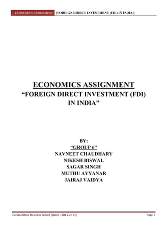 ECONOMICS ASSIGNMENT [FOREIGN DIRECT INVESTMENT (FDI) IN INDIA ]
FazlaniAltius Business School [Batch : 2013-2015] Page 1
ECONOMICS ASSIGNMENT
“FOREIGN DIRECT INVESTMENT (FDI)
IN INDIA”
BY:
“GROUP 6”
NAVNEET CHAUDHARY
NIKESH BISWAL
SAGAR SINGH
MUTHU AYYANAR
JAIRAJ VAIDYA
 