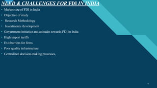 Click to edit Master title style
13
NEED & CHALLENGES FOR FDI IN INDIA
13
• Market size of FDI in India
• Objective of study
• Research Methodology
• Investments /development
• Government initiative and attitudes towards FDI in India
• High import tariffs
• Exit barriers for firms
• Poor quality infrastructure
• Centralized decision-making processes,
 