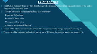 Click to edit Master title style
18
CONCLUSION
18
1. FDI Policy permits FDI up to 100% from foreign/NRI investors without prior approval in most of the sectors
known as the automatic route.
2. The FDI policies in India are formulated on 4 parameters:
Improved Technology
Increased Capital Flow
Management Expertise
Access to International Markets
3. Hence 100% inflow was allowed in sectors like power, renewable energy, agriculture, mining etc.
4. Also sectors like insurance and sefence have a cap of 26% and the banking sectors has cap of 49%.
 