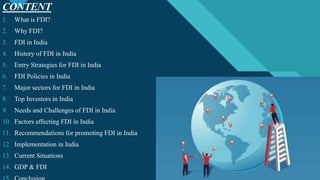 Click to edit Master title style
3
CONTENT
3
1. What is FDI?
2. Why FDI?
3. FDI in India
4. History of FDI in India
5. Entry Strategies for FDI in India
6. FDI Policies in India
7. Major sectors for FDI in India
8. Top Investors in India
9. Needs and Challenges of FDI in India
10. Factors affecting FDI in India
11. Recommendations for promoting FDI in India
12. Implementation in India
13. Current Situations
14. GDP & FDI
 