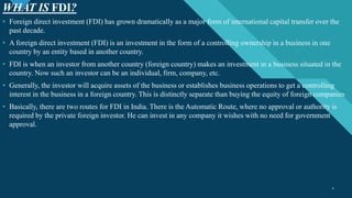 Click to edit Master title style
4
WHAT IS FDI?
4
• Foreign direct investment (FDI) has grown dramatically as a major form of international capital transfer over the
past decade.
• A foreign direct investment (FDI) is an investment in the form of a controlling ownership in a business in one
country by an entity based in another country.
• FDI is when an investor from another country (foreign country) makes an investment in a business situated in the
country. Now such an investor can be an individual, firm, company, etc.
• Generally, the investor will acquire assets of the business or establishes business operations to get a controlling
interest in the business in a foreign country. This is distinctly separate than buying the equity of foreign companies
• Basically, there are two routes for FDI in India. There is the Automatic Route, where no approval or authority is
required by the private foreign investor. He can invest in any company it wishes with no need for government
approval.
 
