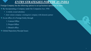 Click to edit Master title style
7
ENTRY STRATEGIES FOR FDI IN INDIA
7
Foreign Company has the following options to set up business operations in India-
 By Incorporating a Company under the Companies Act, 1956
 A wholly owned subsidiary
 Joint venture company- existing/new company with domestic partner
 As an office of a Foreign Entity through
1. Liaison Office
2. Project Office
3. Branch office
 Global Depository Receipt Issues
 