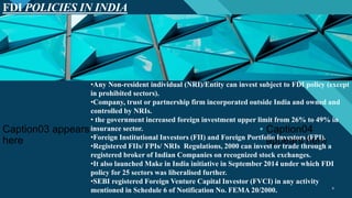 Click to edit Master title style
9
FDI POLICIES IN INDIA
9
• Caption01 appears here
Caption03 appears
here
• Caption04
appears here
•Any Non-resident individual (NRI)/Entity can invest subject to FDI policy (except
in prohibited sectors).
•Company, trust or partnership firm incorporated outside India and owned and
controlled by NRIs.
• the government increased foreign investment upper limit from 26% to 49% in
insurance sector.
•Foreign Institutional Investors (FII) and Foreign Portfolio Investors (FPI).
•Registered FIIs/ FPIs/ NRIs Regulations, 2000 can invest or trade through a
registered broker of Indian Companies on recognized stock exchanges.
•It also launched Make in India initiative in September 2014 under which FDI
policy for 25 sectors was liberalised further.
•SEBI registered Foreign Venture Capital Investor (FVCI) in any activity
mentioned in Schedule 6 of Notification No. FEMA 20/2000.
 