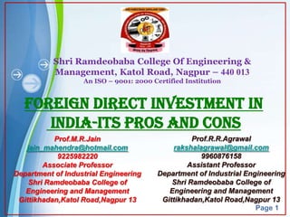 Shri Ramdeobaba College Of Engineering &
           Management, Katol Road, Nagpur – 440 013
                   An ISO – 9001: 2000 Certified Institution


   Foreign Direct Investment in
      India-Its Pros and Cons
           Prof.M.R.Jain                           Prof.R.R.Agrawal
   jain_mahendra@hotmail.com                 rakshalagrawal@gmail.com
            9225982220                               9960876158
        Associate Professor                       Assistant Professor
Department of Industrial Engineering     Department of Industrial Engineering
    Shri Ramdeobaba College of               Shri Ramdeobaba College of
   Engineering and Management               Engineering and Management
 Gittikhadan,Katol Road,Nagpur 13         Gittikhadan,Katol Road,Nagpur 13
                                                                      Page 1
 