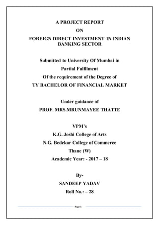 Page 1
A PROJECT REPORT
ON
FOREIGN DIRECT INVESTMENT IN INDIAN
BANKING SECTOR
Submitted to University Of Mumbai in
Partial Fulfilment
Of the requirement of the Degree of
TY BACHELOR OF FINANCIAL MARKET
Under guidance of
PROF. MRS.MRUNMAYEE THATTE
VPM’s
K.G. Joshi College of Arts
N.G. Bedekar College of Commerce
Thane (W)
Academic Year: - 2017 – 18
By-
SANDEEP YADAV
Roll No.: – 28
 