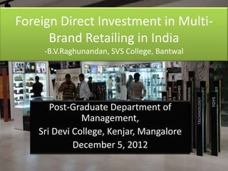 Foreign Direct Investment in Multi-
      Brand Retailing in India
     -B.V.Raghunandan, SVS College, Bantwal




       Post-Graduate Department of
               Management,
    Sri Devi College, Kenjar, Mangalore
             December 5, 2012
 