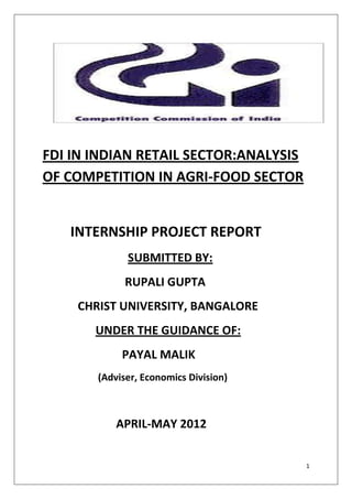 FDI IN INDIAN RETAIL SECTOR:ANALYSIS
OF COMPETITION IN AGRI-FOOD SECTOR


   INTERNSHIP PROJECT REPORT
             SUBMITTED BY:
             RUPALI GUPTA
    CHRIST UNIVERSITY, BANGALORE
       UNDER THE GUIDANCE OF:
            PAYAL MALIK
       (Adviser, Economics Division)



           APRIL-MAY 2012


                                       1
 