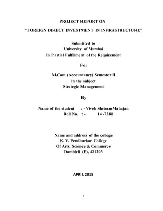 1
PROJECT REPORT ON
“FOREIGN DIRECT INVESTMENT IN INFRASTRUCTURE”
Submitted to
University of Mumbai
In Partial Fulfillment of the Requirement
For
M.Com (Accountancy) Semester II
In the subject
Strategic Management
By
Name of the student : - Vivek ShriramMahajan
Roll No. : - 14 -7288
Name and address of the college
K. V. Pendharkar College
Of Arts, Science & Commerce
Dombivli (E), 421203
APRIL 2015
 