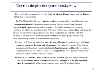 The ride despite the speed breakers …

 There is clearly an opportunity for the Domestic Giants, Kirana Stores and the Foreign
Retailers to co-exist in India

  The Wal-Mart model, offers every-day low pricing, but are typically in far-off locations, have
a homogenous selection of products across their stores, typically need 150,000 sq feet of
space and require a car to get to. India is years away from when majority of its population
will have the ability to only shop at the Wal-Marts of the world. Competition will force the
Kirana Stores to lift their game, become more price competitive, have a better selection
of goods at lower prices and maintain proper records of customers (people will still shop
there for proximity, comfort of relationship and easy credit)
 Foreigners will bring to India their expertise and efficiency in retailing, they will invest
  capital in improving logistics and infrastructure in India (for example: Cold Storage
  Logistics is still almost non-existent in India) and share technology and know-how with their
  local Indian Partners, but will also be able to become profitable over a period of time as their
  brands and presence increase across the country

  Hopefully, the Domestic Giants will learn the best practices from their foreign counterparts
    and just as in Brazil foreign retailers thrive but still a local player is the most dominant
    (Pao de Acucar) India will see a much more inclusive and efficient Retail Industry

                                                                                                     11
 