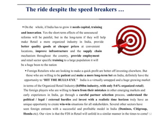 The ride despite the speed breakers …

 On the whole, if India has to grow it needs capital, training
and innovation. Yes the short-term effects of the announced
reforms will be painful, but in the long-term if they will help
make Retail a more organized industry in India, provide
better quality goods at cheaper prices at convenient
locations, improve infrastructure and the supply chain
mechanism throughout the country, provide employment
and retail sector specific training to a large population it will
be a huge boon to the nation
    Foreign Retailers who are looking to make a quick profit are better off investing elsewhere. But
    those who are willing to be patient and make a more long-term bet on India, definitely have the
  opportunity to “HIT THE BULLS EYE.” India is a virtually untapped and a huge growing market
 in terms of the Organized Retail Industry ($450bn industry, with only 5-6% organized retail).
 The foreign players who are willing to learn from their mistakes in other emerging markets and
 early experiences in India, go through a careful partner selection process, understand the
 political / legal / external hurdles and invest with a realistic time horizon truly have an
 unique opportunity to create win-win situations for all stakeholders. Several other sectors have
 seen foreign entrants with a successful and profitable model in India (Dominos, Citigroup,
 Honda etc). Our view is that the FDI in Retail will unfold in a similar manner in the times to come! 12
 