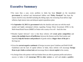 Executive Summary
 For more than a year, every problem in India has been blamed on the incumbent
  government by national and international lobbies and “Policy Paralysis” has been the
  reason cited for every shortfall including the falling rupee, the worsening fiscal deficit, high
  inflation, high interest rates and delayed capital expenditure plans

 On September 14, 2012 the government broke the shackles and came out with the much
  needed and highly anticipated reforms regarding Foreign Direct Investment (FDI) in the
  Multi-brand Retail Sector (MBRT) of India with a surety of no roll – back this time

 Dinodia Capital Advisors‟ view is that these reforms will create price competition and
  remove the multiple layers of inefficiency between the farmers and the final retailer and
  hopefully help the farmers and producers of goods realize a bigger share of the pie in
  the long-run

 Given the current negative sentiment of foreign investors (post Vodafone and Draft GAAR
  Guidelines) and the lack of capital inflows in India, these reforms will encourage foreign
  firms to give India a serious look and encourage them to invest capital in the country

 As foreign firms who partner with local Indian firms are able to generate profits and achieve
  success in India it will encourage FDI in other sectors as well and create a positive
 