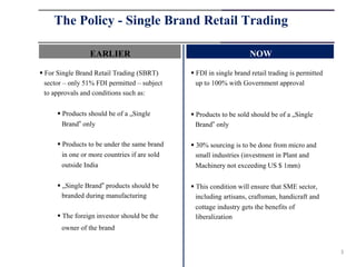 The Policy - Single Brand Retail Trading

                 EARLIER                                            NOW

 For Single Brand Retail Trading (SBRT)        FDI in single brand retail trading is permitted
  sector – only 51% FDI permitted – subject      up to 100% with Government approval
  to approvals and conditions such as:

       Products should be of a „Single         Products to be sold should be of a „Single
        Brand‟ only                              Brand‟ only

       Products to be under the same brand     30% sourcing is to be done from micro and
        in one or more countries if are sold     small industries (investment in Plant and
        outside India                            Machinery not exceeding US $ 1mm)

       „Single Brand‟ products should be       This condition will ensure that SME sector,
        branded during manufacturing             including artisans, craftsman, handicraft and
                                                 cottage industry gets the benefits of
       The foreign investor should be the       liberalization
       owner of the brand


                                                                                                   3
 