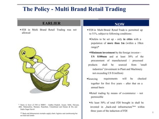 The Policy - Multi Brand Retail Trading

                                EARLIER                                                                       NOW
  FDI in Multi Brand Retail Trading was not                                         FDI in Multi Brand Retail Trade is permitted up
   allowed                                                                            to 51%, subject to following conditions:

                                                                                      Outlets to be set up - only in cities with a
                                                                                       population of more than 1m (within a 10km
                                                                                       range)*

                                                                                      Minimum investment by the foreign investor -
                                                                                       US $100mm and at least 30% of the
                                                                                       procurement of manufactured / processed
                                                                                     products    shall   be      sourced   from     'small
                                                                                        industries‟ (investment in Plant and Machinery
                                                                                        not exceeding US $1million)

                                                                                    Sourcing     requirements      will   be     checked
                                                                                       together for first five years – after that on a
                                                                                       annual basis

                                                                                      Retail trading by means of e-commerce – not
                                                                                       permissible

                                                                                      At least 50% of total FDI brought in shall be
* States in favor of FDI in MBRT - Andhra Pradesh, Assam, Delhi, Haryana,
J&K, Maharashtra, Manipur, Rajasthan, Uttarakhand and Daman & Diu and                 invested in „back-end infrastructure‟** within
  Dadra Nagar Haveli
                                                                                       three years of the induction of FDI
  ** Back-end Infrastructure includes supply chain, logistics and warehousing but                                                            4
  not land and rentals
 