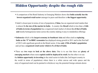 Hidden Opportunity despite the rough ride

  A comparison of the Retail Industry in Emerging Markets shows that India actually has the
   lowest organized retail sector amongst its peers and therefore is the biggest opportunity


  India‟s closest peer in terms of size of population, China, has an organized retail market that
  is almost 3x the size of the market in India. A country like Brazil which is less than a 1/6th
  of India in terms of population has a organized retail market of almost 6x of that of India
  and mostly homogeneous tastes across the country making it easy to standardize offerings


 Indonesia which is the largest economy in Southeast Asia and often cited as replacing
  India as the “I” in BRIC economies has displayed strong growth in 2011 and in the first half
  of 2012 with significant growth in the Retail sector. It has only 1/5th of India’s population
 and yet has a organized retail sector which is 5x of that of India


 There are two ways to look at the above data. One is to see that there are plenty of
emerging markets where more capital could be deployed in retail, but the other is to see
the hidden opportunity in investing in the retail sector in India (the 2nd largest country in
the world in terms of population) where there is a white canvas and wide spaces and the
story of organized retail can be painted in whichever way the potential foreign entrants desire


                                                                                                     7
 