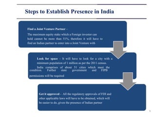 Steps to Establish Presence in India

Find a Joint Venture Partner –
The maximum equity stake which a Foreign investor can
hold cannot be more than 51%, therefore it will have to
find an Indian partner to enter into a Joint Venture with




       Look for space – It will have to look for a city with a
       minimum population of 1 million as per the 2011 census.
       India comprises of about 51 cities which meet the
 condition.   Further   state    government        and   FIPB
 permissions will be required




        Get it approved - All the regulatory approvals of FDI and
        other applicable laws will have to be obtained, which will
        be easier to do, given the presence of Indian partner

                                                                     9
 