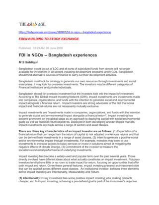https://dailyasianage.com/news/180807/fdi-in-ngos----bangladesh-experiences
EDEN BUILDING TO STOCK EXCHANGE
Published: 12:23 AM, 09 June 2019
FDI in NGOs -- Bangladesh experiences
M S Siddiqui
Bangladesh would go out of LDC and all sorts of subsidized funds from donors will no longer
available for investment in all sectors including development programs and NGOs. Bangladesh
should find alternative sources of finance to carry out their development activities.
Bangladesh must look for strategy to generate our own resources through investments and social
enterprises. It may look for overseas investments. The investors may be different categories of
Financial Institutions and private individuals.
Bangladesh should for overseas investment but the investors look into the impact of investment.
According to The Global Impact Investing Network (GIIN), impact investments are investments made
into companies, organizations, and funds with the intention to generate social and environmental
impact alongside a financial return. Impact investors are strong advocates of the fact that social
impact and financial returns are not necessarily mutually exclusive.
Impact investments are "investments made in companies, organizations, and funds with the intention
to generate social and environmental impact alongside a financial return". Impact investing has
become prominent on the global stage as an approach to deploying capital with social/environmental
goals as well as financial return objectives. Deployed in both developing and developed markets,
impact investments are made across a range of sectors and asset classes.
There are three key characteristics of an impact investor are as follows: (1) Expectation of a
financial return that can range from the return of capital to risk adjusted market-rate returns and that
can be derived from investments in a range of asset classes, (2) Intent to generate a positive social
and/or environmental impact through investments. For example, investors may seek to use
investments to increase access to basic services or invest in solutions aimed at mitigating the
negative effects of climate change, (3) Commitment of the investor to measure the
social/environmental performance of underlying investments.
Impact investing has become a widely-used and popular term over the past several years. Those
directly involved have different ideas about what actually constitutes an impact investment. Fiduciary
investors tend to have little or no room to trade impact for return, focusing on opportunities that offer
both impact and return. Given these general features, impact investing presents an investment style
that can be applied across different asset classes. An institutional investor, believes three elements
define impact investing are Intentionality, Measurability and Return.
(1) Intentionality: Every investment has some positive impact: creating jobs, making products
cheaper, etc. In impact investing, achieving a pre-defined goal is part of the investment's objective.
 