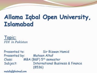 Allama Iqbal Open University,
Islamabad
Topic:
FDI in Pakistan
Presented to: Sir Rizwan Hamid
Presented by: Mateen Altaf
Class: MBA (B&F) 5th semester
Subject: International Business & finance
(8536)
mataltaf@hotmail.com
 