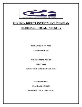 1
FOREIGN DIRECT INVESTMENT IN INDIAN
PHARMACEUTICAL INDUSTRY
RESEARCH PAPER
SUBMITTED TO:
MR. SHYAMAL MISRA
DIRECTOR
COMPETITION COMMISSION OF INDIA
SUBMITTED BY:
SHAHBAAZ HUSAIN
SYMBIOSIS LAW SCHOOL, PUNE
 