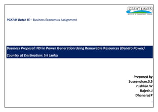 PGXPM Batch IX – Business Economics Assignment

Business Proposal: FDI in Power Generation Using Renewable Resources (Dendro Power)
Country of Destination: Sri Lanka

Prepared by
Suseendran.S.S
Pushkar.W
Rajesh.J
Dhanaraj P
1

 