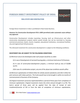 FOREIGN DIRECT INVESTMENT POLICY OF INDIA

                   REAL ESTATE AND CONSTRUCTION




Foreign Direct Investment in India is prohibited in Real Estate Business.

However For Construction Development FDI is 100% permitted under automatic route without
any approval.

Construction Development includes townships, housing, built up Infrastructure and other
construction development projects (which would include, but not be restricted to, housing
commercial premises, hotels, resorts, hospitals, educational institutions, recreational facilities,
city and regional level Infrastructure).

The aforesaid investment for construction development is subject to the following conditions:


INVESTMENT WILL BE SUBJECT TO THE FOLLOWING CONDITIONS:

(1) Minimum area to be developed under each project would be as under:

     (i) In case of development of serviced housing plots, a minimum land area of 10 hectares

     (ii) In case of construction-development projects, a minimum built-up area of 50,000
     sq.mts

     (iii)In case of a combination project, any one of the above two conditions would suffice

(2) Minimum capitalization of US$10 million for wholly owned subsidiaries and US$ 5 million for
joint ventures with Indian partners. The funds would have to be brought in within six months of
commencement of business of the Company.

(3) Original investment cannot be repatriated before a period of three years from completion of
minimum capitalization. Original investment means the entire amount brought in as FDI. The
lock-in period of three years will be applied from the date of receipt of each
installment/tranche of FDI or from the date of completion of minimum capitalization,


          FDI in Real Estate | www.taxpertpro.com
 