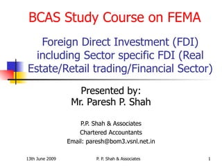 Foreign Direct Investment (FDI) including Sector specific FDI (Real Estate/Retail trading/Financial Sector) Presented by: Mr. Paresh P. Shah P.P. Shah & Associates Chartered Accountants Email: paresh@bom3.vsnl.net.in BCAS Study Course on FEMA 