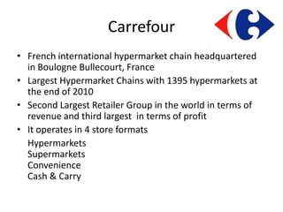 Carrefour
• French international hypermarket chain headquartered
  in Boulogne Bullecourt, France
• Largest Hypermarket Chains with 1395 hypermarkets at
  the end of 2010
• Second Largest Retailer Group in the world in terms of
  revenue and third largest in terms of profit
• It operates in 4 store formats
  Hypermarkets
  Supermarkets
  Convenience
  Cash & Carry
 