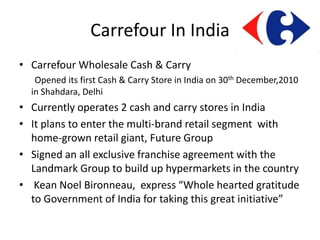 Carrefour In India
• Carrefour Wholesale Cash & Carry
   Opened its first Cash & Carry Store in India on 30th December,2010
  in Shahdara, Delhi
• Currently operates 2 cash and carry stores in India
• It plans to enter the multi-brand retail segment with
  home-grown retail giant, Future Group
• Signed an all exclusive franchise agreement with the
  Landmark Group to build up hypermarkets in the country
• Kean Noel Bironneau, express “Whole hearted gratitude
  to Government of India for taking this great initiative”
 
