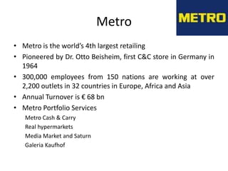 Metro
• Metro is the world’s 4th largest retailing
• Pioneered by Dr. Otto Beisheim, first C&C store in Germany in
  1964
• 300,000 employees from 150 nations are working at over
  2,200 outlets in 32 countries in Europe, Africa and Asia
• Annual Turnover is € 68 bn
• Metro Portfolio Services
   Metro Cash & Carry
   Real hypermarkets
   Media Market and Saturn
   Galeria Kaufhof
 