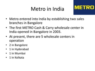 Metro in India
• Metro entered into India by establishing two sales
  branches in Bangalore
• The first METRO Cash & Carry wholesale center in
  India opened in Bangalore in 2003.
• At present, there are 5 wholesale centers in
  operation
•   2 in Bangalore
•   1 in Hyderabad
•   1 in Mumbai
•   1 in Kolkata
 