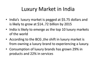 Luxury Market in India
• India’s luxury market is pegged at $5.75 dollars and
  is likely to grow at $14..72 billion by 2015
• India is likely to emerge as the top 10 luxury markets
  of the world
• According to the BCG ,the shift in luxury market is
  from owning a luxury brand to experiencing a luxury.
• Consumption of luxury brands has grown 29% in
  products and 22% in services
 
