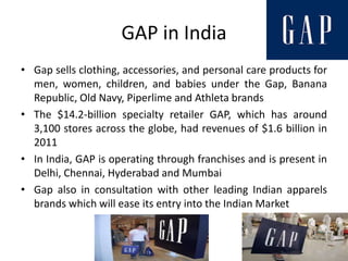 GAP in India
• Gap sells clothing, accessories, and personal care products for
  men, women, children, and babies under the Gap, Banana
  Republic, Old Navy, Piperlime and Athleta brands
• The $14.2-billion specialty retailer GAP, which has around
  3,100 stores across the globe, had revenues of $1.6 billion in
  2011
• In India, GAP is operating through franchises and is present in
  Delhi, Chennai, Hyderabad and Mumbai
• Gap also in consultation with other leading Indian apparels
  brands which will ease its entry into the Indian Market
 