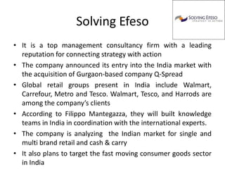 Solving Efeso
• It is a top management consultancy firm with a leading
  reputation for connecting strategy with action
• The company announced its entry into the India market with
  the acquisition of Gurgaon-based company Q-Spread
• Global retail groups present in India include Walmart,
  Carrefour, Metro and Tesco. Walmart, Tesco, and Harrods are
  among the company’s clients
• According to Filippo Mantegazza, they will built knowledge
  teams in India in coordination with the international experts.
• The company is analyzing the Indian market for single and
  multi brand retail and cash & carry
• It also plans to target the fast moving consumer goods sector
  in India
 