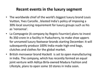 Recent events in the luxury segment
• The worldwide chief of the world's biggest luxury brand Louis
  Vuitton, Yves Carcelle , blasted India's policy of imposing a
  30% local sourcing requirement for luxury groups such as his
  as 'nonsense'.
• La Compagnie (A company by Regnis Fournier) plans to invest
  Rs 350 crore in a facility in Puducherry, to make shoe uppers
  for unnamed luxury footwear brands starting December. It will
  subsequently produce 100% India-made high-end bags,
  clutches and clothes for the global market.
• British menswear brand Hackett is set to open manufacturing
  in India. The company, which has recently formed an equal
  joint venture with Aditya Birla-owned Madura Fashion and
  Lifestyle, plans to open some 10 stores in India soon.
 