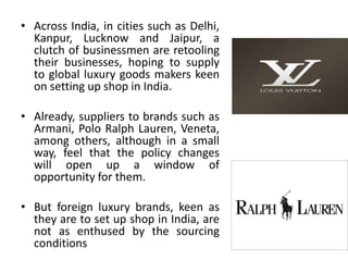• Across India, in cities such as Delhi,
  Kanpur, Lucknow and Jaipur, a
  clutch of businessmen are retooling
  their businesses, hoping to supply
  to global luxury goods makers keen
  on setting up shop in India.

• Already, suppliers to brands such as
  Armani, Polo Ralph Lauren, Veneta,
  among others, although in a small
  way, feel that the policy changes
  will open up a window of
  opportunity for them.

• But foreign luxury brands, keen as
  they are to set up shop in India, are
  not as enthused by the sourcing
  conditions
 