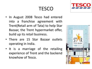 TESCO
• In August 2008 Tesco had entered
  into a franchise agreement with
  Trent(Retail arm of Tata) to help Star
  Bazaar, the Trent hypermarket offer,
  build up its retail business.
• There are 15 Star Bazaar outlets
  operating in India.
• It is a marriage of the retailing
  experience of Trent and the backend
  knowhow of Tesco.
 