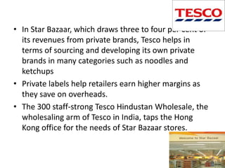 • In Star Bazaar, which draws three to four per cent of
  its revenues from private brands, Tesco helps in
  terms of sourcing and developing its own private
  brands in many categories such as noodles and
  ketchups
• Private labels help retailers earn higher margins as
  they save on overheads.
• The 300 staff-strong Tesco Hindustan Wholesale, the
  wholesaling arm of Tesco in India, taps the Hong
  Kong office for the needs of Star Bazaar stores.
 