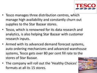 • Tesco manages three distribution centres, which
  manage high availability and constantly churn out
  supplies to the Star Bazaar stores.
• Tesco, which is renowned for its data research and
  analytics, is also helping Star Bazaar with customer
  research inputs.
• Armed with its advanced demand forecast systems,
  auto ordering mechanisms and advanced warehouse
  systems, Tesco gets over 80 per cent fill rate to the
  stores of Star Bazaar.
• The company will roll out the 'Healthy Choices'
  formats at all its 15 stores.
 