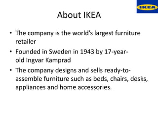 About IKEA
• The company is the world’s largest furniture
  retailer
• Founded in Sweden in 1943 by 17-year-
  old Ingvar Kamprad
• The company designs and sells ready-to-
  assemble furniture such as beds, chairs, desks,
  appliances and home accessories.
 