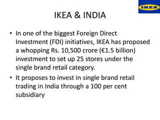 IKEA & INDIA
• In one of the biggest Foreign Direct
  Investment (FDI) initiatives, IKEA has proposed
  a whopping Rs. 10,500 crore (€1.5 billion)
  investment to set up 25 stores under the
  single brand retail category.
• It proposes to invest in single brand retail
  trading in India through a 100 per cent
  subsidiary
 