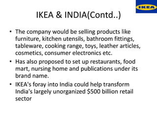 IKEA & INDIA(Contd..)
• The company would be selling products like
  furniture, kitchen utensils, bathroom fittings,
  tableware, cooking range, toys, leather articles,
  cosmetics, consumer electronics etc.
• Has also proposed to set up restaurants, food
  mart, nursing home and publications under its
  brand name.
• IKEA's foray into India could help transform
  India's largely unorganized $500 billion retail
  sector
 