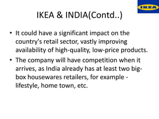 IKEA & INDIA(Contd..)
• It could have a significant impact on the
  country's retail sector, vastly improving
  availability of high-quality, low-price products.
• The company will have competition when it
  arrives, as India already has at least two big-
  box housewares retailers, for example -
  lifestyle, home town, etc.
 