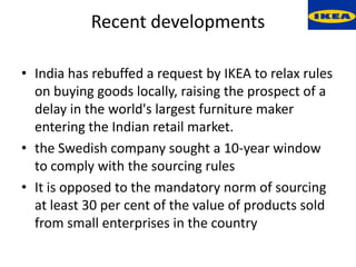 Recent developments

• India has rebuffed a request by IKEA to relax rules
  on buying goods locally, raising the prospect of a
  delay in the world's largest furniture maker
  entering the Indian retail market.
• the Swedish company sought a 10-year window
  to comply with the sourcing rules
• It is opposed to the mandatory norm of sourcing
  at least 30 per cent of the value of products sold
  from small enterprises in the country
 