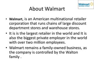 About Walmart
• Walmart, is an American multinational retailer
  corporation that runs chains of large discount
  department stores and warehouse stores.
• It is is the largest retailer in the world and It is
  also the biggest private employer in the world
  with over two million employees.
• Walmart remains a family-owned business, as
  the company is controlled by the Walton
  family .
 