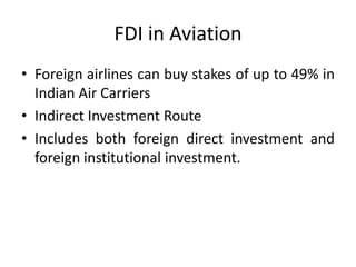 FDI in Aviation
• Foreign airlines can buy stakes of up to 49% in
  Indian Air Carriers
• Indirect Investment Route
• Includes both foreign direct investment and
  foreign institutional investment.
 
