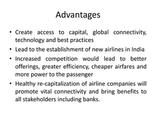 Advantages
• Create access to capital, global connectivity,
  technology and best practices
• Lead to the establishment of new airlines in India
• Increased competition would lead to better
  offerings, greater efficiency, cheaper airfares and
  more power to the passenger
• Healthy re-capitalization of airline companies will
  promote vital connectivity and bring benefits to
  all stakeholders including banks.
 