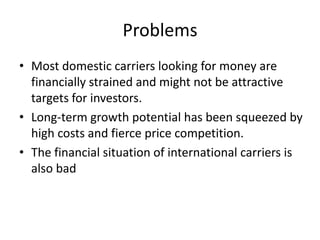 Problems
• Most domestic carriers looking for money are
  financially strained and might not be attractive
  targets for investors.
• Long-term growth potential has been squeezed by
  high costs and fierce price competition.
• The financial situation of international carriers is
  also bad
 