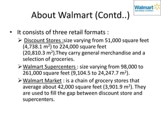 About Walmart (Contd..)
• It consists of three retail formats :
    Discount Stores :size varying from 51,000 square feet
    (4,738.1 m2) to 224,000 square feet
    (20,810.3 m2).They carry general merchandise and a
    selection of groceries.
   Walmart Supercenters : size varying from 98,000 to
    261,000 square feet (9,104.5 to 24,247.7 m2).
   Walmart Market : is a chain of grocery stores that
    average about 42,000 square feet (3,901.9 m2). They
    are used to fill the gap between discount store and
    supercenters.
 