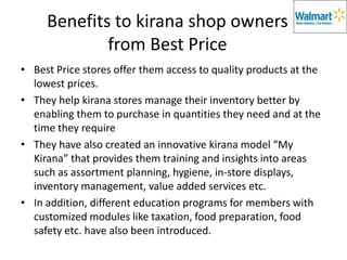 Benefits to kirana shop owners
             from Best Price
• Best Price stores offer them access to quality products at the
  lowest prices.
• They help kirana stores manage their inventory better by
  enabling them to purchase in quantities they need and at the
  time they require
• They have also created an innovative kirana model “My
  Kirana” that provides them training and insights into areas
  such as assortment planning, hygiene, in-store displays,
  inventory management, value added services etc.
• In addition, different education programs for members with
  customized modules like taxation, food preparation, food
  safety etc. have also been introduced.
 