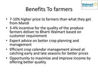 Benefits To farmers
• 7-10% higher price to farmers than what they get
  from Mandi
• 3-4% incentive for the quality of the produce
  farmers deliver to Bharti Walmart based on
  customer requirement
• Expert advice on better crop planning and
  management
• Efficient crop calendar management aimed at
  catching early and late seasons for better prices
• Opportunity to maximize and improve income by
  offering better quality.
 